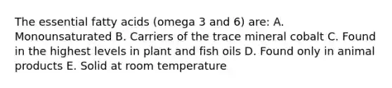 The essential fatty acids (omega 3 and 6) are: A. Monounsaturated B. Carriers of the trace mineral cobalt C. Found in the highest levels in plant and fish oils D. Found only in animal products E. Solid at room temperature