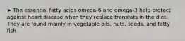 ➤ The essential fatty acids omega-6 and omega-3 help protect against heart disease when they replace transfats in the diet. They are found mainly in vegetable oils, nuts, seeds, and fatty ﬁsh.