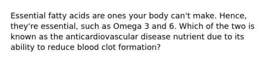 Essential fatty acids are ones your body can't make. Hence, they're essential, such as Omega 3 and 6. Which of the two is known as the anticardiovascular disease nutrient due to its ability to reduce blood clot formation?