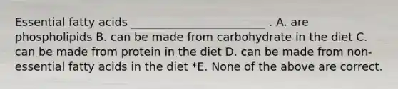 Essential fatty acids ________________________ . A. are phospholipids B. can be made from carbohydrate in the diet C. can be made from protein in the diet D. can be made from non-essential fatty acids in the diet *E. None of the above are correct.