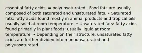 essential fatty acids, = polyunsaturated . Food fats are usually composed of both saturated and unsaturated fats. • Saturated fats: fatty acids found mostly in animal products and tropical oils; usually solid at room temperature. • Unsaturated fats: fatty acids found primarily in plant foods; usually liquid at room temperature. • Depending on their structure, unsaturated fatty acids are further divided into monounsaturated and polyunsaturated