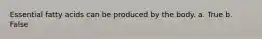 Essential fatty acids can be produced by the body. a. True b. False