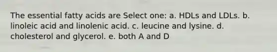 The essential fatty acids are Select one: a. HDLs and LDLs. b. linoleic acid and linolenic acid. c. leucine and lysine. d. cholesterol and glycerol. e. both A and D