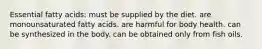 Essential fatty acids: must be supplied by the diet. are monounsaturated fatty acids. are harmful for body health. can be synthesized in the body. can be obtained only from fish oils.