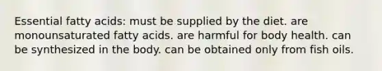 Essential fatty acids: must be supplied by the diet. are monounsaturated fatty acids. are harmful for body health. can be synthesized in the body. can be obtained only from fish oils.