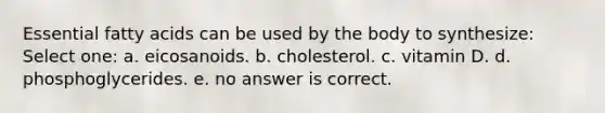 Essential fatty acids can be used by the body to synthesize: Select one: a. eicosanoids. b. cholesterol. c. vitamin D. d. phosphoglycerides. e. no answer is correct.