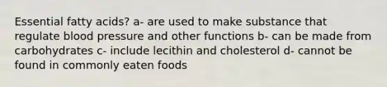 Essential fatty acids? a- are used to make substance that regulate blood pressure and other functions b- can be made from carbohydrates c- include lecithin and cholesterol d- cannot be found in commonly eaten foods