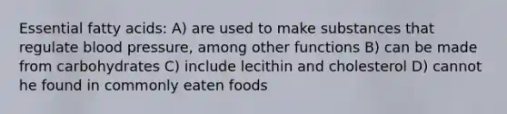 Essential fatty acids: A) are used to make substances that regulate blood pressure, among other functions B) can be made from carbohydrates C) include lecithin and cholesterol D) cannot he found in commonly eaten foods