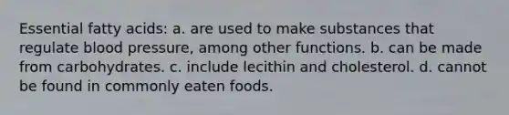 Essential fatty acids: a. are used to make substances that regulate <a href='https://www.questionai.com/knowledge/kD0HacyPBr-blood-pressure' class='anchor-knowledge'>blood pressure</a>, among other functions. b. can be made from carbohydrates. c. include lecithin and cholesterol. d. cannot be found in commonly eaten foods.