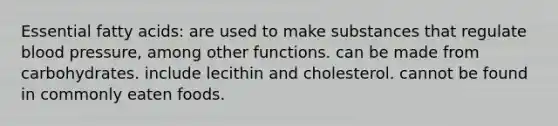 Essential fatty acids: are used to make substances that regulate blood pressure, among other functions. can be made from carbohydrates. include lecithin and cholesterol. cannot be found in commonly eaten foods.