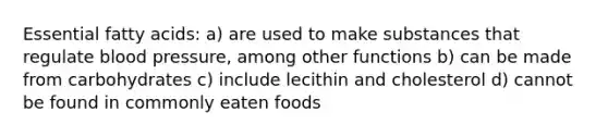 Essential fatty acids: a) are used to make substances that regulate blood pressure, among other functions b) can be made from carbohydrates c) include lecithin and cholesterol d) cannot be found in commonly eaten foods