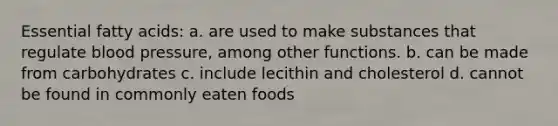 Essential fatty acids: a. are used to make substances that regulate blood pressure, among other functions. b. can be made from carbohydrates c. include lecithin and cholesterol d. cannot be found in commonly eaten foods