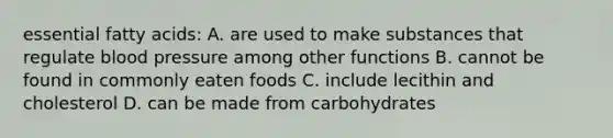 essential fatty acids: A. are used to make substances that regulate blood pressure among other functions B. cannot be found in commonly eaten foods C. include lecithin and cholesterol D. can be made from carbohydrates