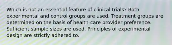 Which is not an essential feature of clinical trials? Both experimental and control groups are used. Treatment groups are determined on the basis of health-care provider preference. Sufficient sample sizes are used. Principles of experimental design are strictly adhered to.