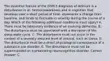 The essential feature of the DSM-5 diagnosis of delirium is a disturbance in at- tention/awareness and in cognition that develops over a short period of time, represents a change from baseline, and tends to fluctuate in severity during the course of a day. Which of the following additional conditions must apply? A. There must be laboratory evidence of an evolving dementia. B. The disturbance must be associated with a disruption of the sleep-wake cycle. C. The disturbance must not occur in the context of a severely reduced level of arousal, such as coma. D. The disturbance must be a direct physiological consequence of a substance use disorder. E. The disturbance must not be superimposed on a preexisting neurocognitive disorder. Correct Answer: C.