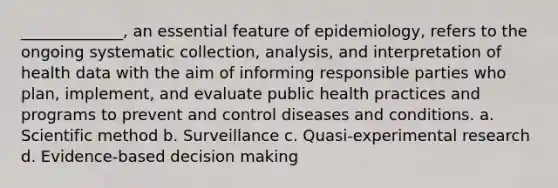 _____________, an essential feature of epidemiology, refers to the ongoing systematic collection, analysis, and interpretation of health data with the aim of informing responsible parties who plan, implement, and evaluate public health practices and programs to prevent and control diseases and conditions. a. Scientific method b. Surveillance c. Quasi-experimental research d. Evidence-based decision making