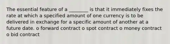 The essential feature of a ________ is that it immediately fixes the rate at which a specified amount of one currency is to be delivered in exchange for a specific amount of another at a future date. o forward contract o spot contract o money contract o bid contract