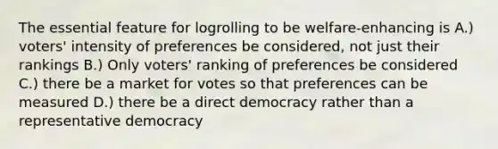 The essential feature for logrolling to be welfare-enhancing is A.) voters' intensity of preferences be considered, not just their rankings B.) Only voters' ranking of preferences be considered C.) there be a market for votes so that preferences can be measured D.) there be a direct democracy rather than a representative democracy