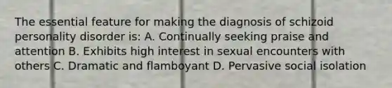 The essential feature for making the diagnosis of schizoid personality disorder is: A. Continually seeking praise and attention B. Exhibits high interest in sexual encounters with others C. Dramatic and flamboyant D. Pervasive social isolation