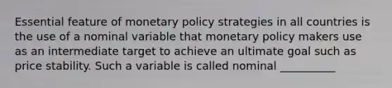 Essential feature of <a href='https://www.questionai.com/knowledge/kEE0G7Llsx-monetary-policy' class='anchor-knowledge'>monetary policy</a> strategies in all countries is the use of a nominal variable that monetary policy makers use as an intermediate target to achieve an ultimate goal such as price stability. Such a variable is called nominal __________