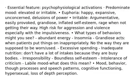 · Essential feature: psychophysiological activations · Predominate mood: elevated or irritable. • Euphoria: happy, expansive, unconcerned, delusions of power • Irritable: Argumentative, easily provoked, grandiose, inflated self-esteem, rage when not getting their way. High risk for aggression and violence especially with the impulsiveness. • What types of behaviors might you see? - abundant energy - Insomnia - Grandiose acts: when patients put things on inappropriately. No the way they are supposed to be worn/used. - Excessive spending - Inadequate nutrition: don't have a lot of intakes because they are busy bodies. - Irresponsibility - Boundless self-esteem - Intolerance of criticism - Labile mood-what does this mean? • Mood, behavior, though processes and speech patterns, cognitive functioning, hypersexual, loss of depth perception.