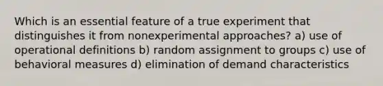 Which is an essential feature of a true experiment that distinguishes it from nonexperimental approaches? a) use of operational definitions b) random assignment to groups c) use of behavioral measures d) elimination of demand characteristics