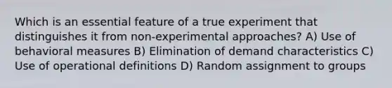 Which is an essential feature of a true experiment that distinguishes it from non-experimental approaches? A) Use of behavioral measures B) Elimination of demand characteristics C) Use of operational definitions D) Random assignment to groups