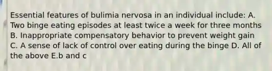 Essential features of bulimia nervosa in an individual include: A. Two binge eating episodes at least twice a week for three months B. Inappropriate compensatory behavior to prevent weight gain C. A sense of lack of control over eating during the binge D. All of the above E.b and c