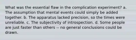 What was the essential flaw in the complication experiment? a. The assumption that mental events could simply be added together. b. The apparatus lacked precision, so the times were unreliable. c. The subjectivity of introspection. d. Some people are just faster than others -- no general conclusions could be drawn.