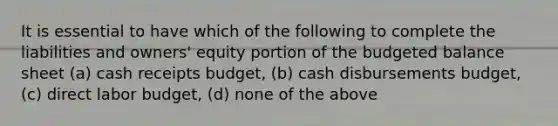 It is essential to have which of the following to complete the liabilities and owners' equity portion of the budgeted balance sheet (a) cash receipts budget, (b) cash disbursements budget, (c) direct labor budget, (d) none of the above