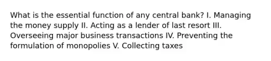 What is the essential function of any central bank? I. Managing the money supply II. Acting as a lender of last resort III. Overseeing major business transactions IV. Preventing the formulation of monopolies V. Collecting taxes