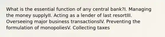 What is the essential function of any central bank?I. Managing the money supplyII. Acting as a lender of last resortIII. Overseeing major business transactionsIV. Preventing the formulation of monopoliesV. Collecting taxes