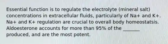 Essential function is to regulate the electrolyte (mineral salt) concentrations in extracellular fluids, particularly of Na+ and K+. Na+ and K+ regulation are crucial to overall body homeostatsis. Aldoesterone accounts for <a href='https://www.questionai.com/knowledge/keWHlEPx42-more-than' class='anchor-knowledge'>more than</a> 95% of the _______ produced, and are the most potent.