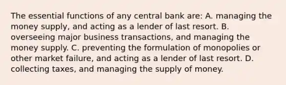 The essential functions of any central bank are: A. managing the money supply, and acting as a lender of last resort. B. overseeing major business transactions, and managing the money supply. C. preventing the formulation of monopolies or other market failure, and acting as a lender of last resort. D. collecting taxes, and managing the supply of money.