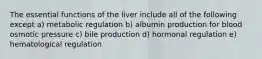 The essential functions of the liver include all of the following except a) metabolic regulation b) albumin production for blood osmotic pressure c) bile production d) hormonal regulation e) hematological regulation