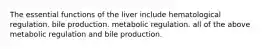 The essential functions of the liver include hematological regulation. bile production. metabolic regulation. all of the above metabolic regulation and bile production.