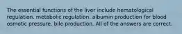 The essential functions of the liver include hematological regulation. metabolic regulation. albumin production for blood osmotic pressure. bile production. All of the answers are correct.