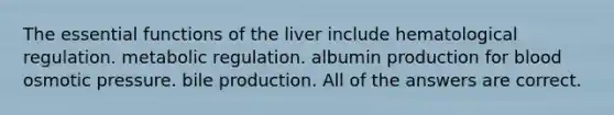 The essential functions of the liver include hematological regulation. metabolic regulation. albumin production for blood osmotic pressure. bile production. All of the answers are correct.