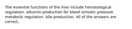 The essential functions of the liver include hematological regulation. albumin production for blood osmotic pressure. metabolic regulation. bile production. All of the answers are correct.