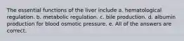 The essential functions of the liver include a. hematological regulation. b. metabolic regulation. c. bile production. d. albumin production for blood osmotic pressure. e. All of the answers are correct.