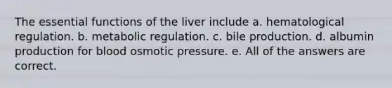 The essential functions of the liver include a. hematological regulation. b. metabolic regulation. c. bile production. d. albumin production for blood osmotic pressure. e. All of the answers are correct.