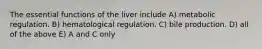 The essential functions of the liver include A) metabolic regulation. B) hematological regulation. C) bile production. D) all of the above E) A and C only