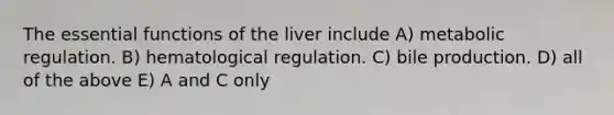 The essential functions of the liver include A) metabolic regulation. B) hematological regulation. C) bile production. D) all of the above E) A and C only