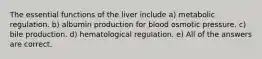 The essential functions of the liver include a) metabolic regulation. b) albumin production for blood osmotic pressure. c) bile production. d) hematological regulation. e) All of the answers are correct.