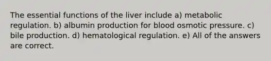 The essential functions of the liver include a) metabolic regulation. b) albumin production for blood osmotic pressure. c) bile production. d) hematological regulation. e) All of the answers are correct.