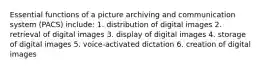 Essential functions of a picture archiving and communication system (PACS) include: 1. distribution of digital images 2. retrieval of digital images 3. display of digital images 4. storage of digital images 5. voice-activated dictation 6. creation of digital images