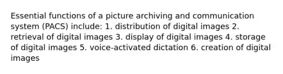 Essential functions of a picture archiving and communication system (PACS) include: 1. distribution of digital images 2. retrieval of digital images 3. display of digital images 4. storage of digital images 5. voice-activated dictation 6. creation of digital images