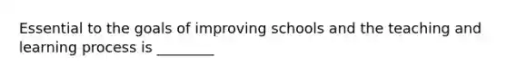 Essential to the goals of improving schools and the teaching and learning process is ________