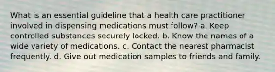 What is an essential guideline that a health care practitioner involved in dispensing medications must follow? a. Keep controlled substances securely locked. b. Know the names of a wide variety of medications. c. Contact the nearest pharmacist frequently. d. Give out medication samples to friends and family.