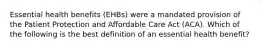 Essential health benefits (EHBs) were a mandated provision of the Patient Protection and Affordable Care Act (ACA). Which of the following is the best definition of an essential health benefit?